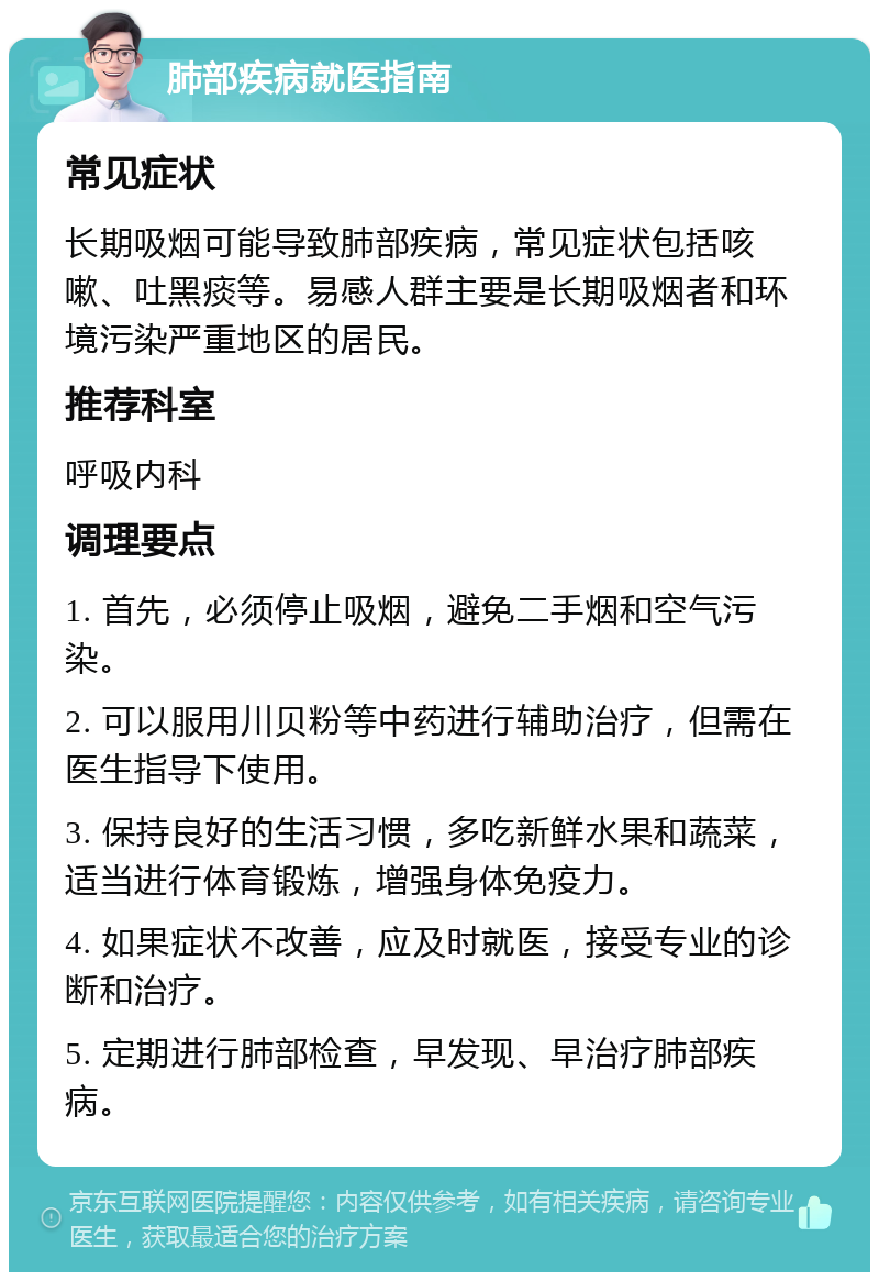 肺部疾病就医指南 常见症状 长期吸烟可能导致肺部疾病，常见症状包括咳嗽、吐黑痰等。易感人群主要是长期吸烟者和环境污染严重地区的居民。 推荐科室 呼吸内科 调理要点 1. 首先，必须停止吸烟，避免二手烟和空气污染。 2. 可以服用川贝粉等中药进行辅助治疗，但需在医生指导下使用。 3. 保持良好的生活习惯，多吃新鲜水果和蔬菜，适当进行体育锻炼，增强身体免疫力。 4. 如果症状不改善，应及时就医，接受专业的诊断和治疗。 5. 定期进行肺部检查，早发现、早治疗肺部疾病。