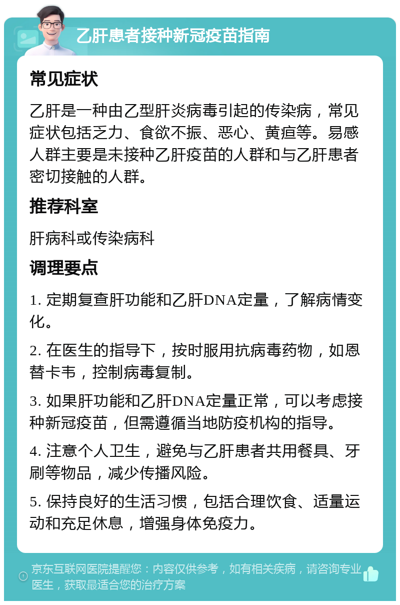 乙肝患者接种新冠疫苗指南 常见症状 乙肝是一种由乙型肝炎病毒引起的传染病，常见症状包括乏力、食欲不振、恶心、黄疸等。易感人群主要是未接种乙肝疫苗的人群和与乙肝患者密切接触的人群。 推荐科室 肝病科或传染病科 调理要点 1. 定期复查肝功能和乙肝DNA定量，了解病情变化。 2. 在医生的指导下，按时服用抗病毒药物，如恩替卡韦，控制病毒复制。 3. 如果肝功能和乙肝DNA定量正常，可以考虑接种新冠疫苗，但需遵循当地防疫机构的指导。 4. 注意个人卫生，避免与乙肝患者共用餐具、牙刷等物品，减少传播风险。 5. 保持良好的生活习惯，包括合理饮食、适量运动和充足休息，增强身体免疫力。