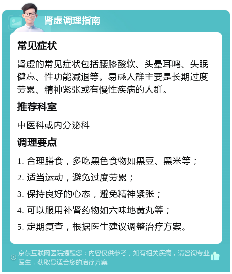 肾虚调理指南 常见症状 肾虚的常见症状包括腰膝酸软、头晕耳鸣、失眠健忘、性功能减退等。易感人群主要是长期过度劳累、精神紧张或有慢性疾病的人群。 推荐科室 中医科或内分泌科 调理要点 1. 合理膳食，多吃黑色食物如黑豆、黑米等； 2. 适当运动，避免过度劳累； 3. 保持良好的心态，避免精神紧张； 4. 可以服用补肾药物如六味地黄丸等； 5. 定期复查，根据医生建议调整治疗方案。