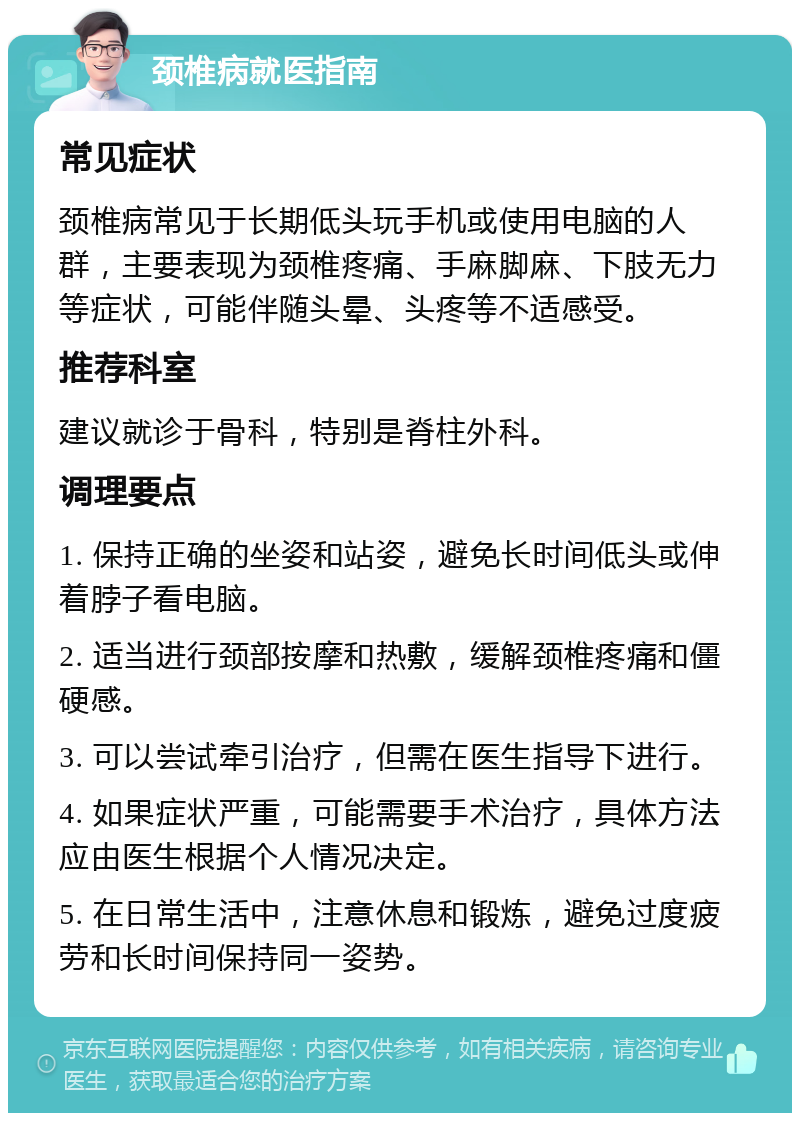 颈椎病就医指南 常见症状 颈椎病常见于长期低头玩手机或使用电脑的人群，主要表现为颈椎疼痛、手麻脚麻、下肢无力等症状，可能伴随头晕、头疼等不适感受。 推荐科室 建议就诊于骨科，特别是脊柱外科。 调理要点 1. 保持正确的坐姿和站姿，避免长时间低头或伸着脖子看电脑。 2. 适当进行颈部按摩和热敷，缓解颈椎疼痛和僵硬感。 3. 可以尝试牵引治疗，但需在医生指导下进行。 4. 如果症状严重，可能需要手术治疗，具体方法应由医生根据个人情况决定。 5. 在日常生活中，注意休息和锻炼，避免过度疲劳和长时间保持同一姿势。