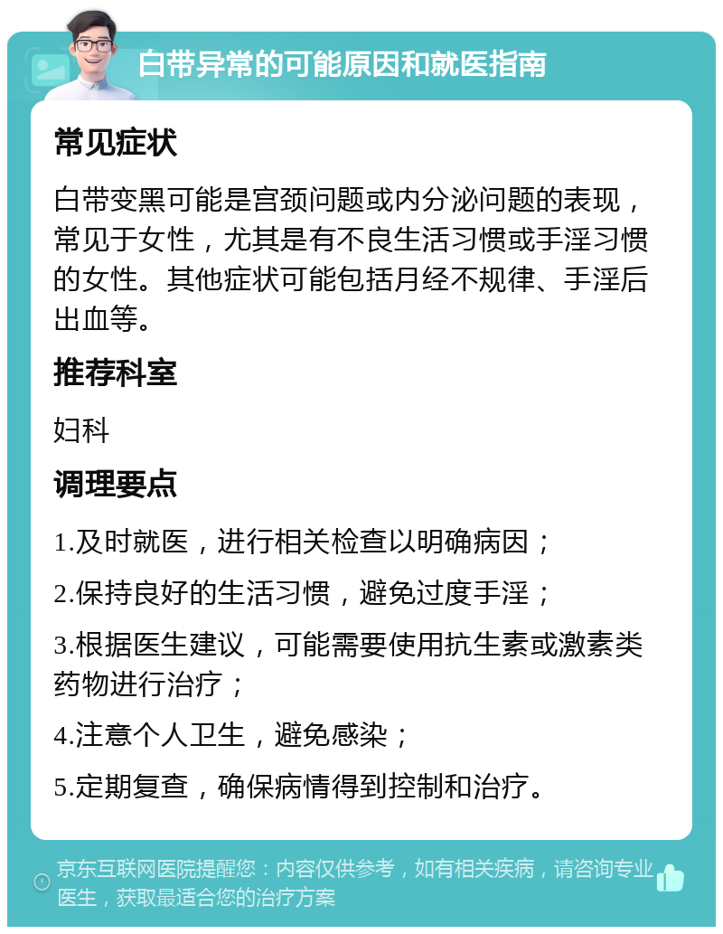 白带异常的可能原因和就医指南 常见症状 白带变黑可能是宫颈问题或内分泌问题的表现，常见于女性，尤其是有不良生活习惯或手淫习惯的女性。其他症状可能包括月经不规律、手淫后出血等。 推荐科室 妇科 调理要点 1.及时就医，进行相关检查以明确病因； 2.保持良好的生活习惯，避免过度手淫； 3.根据医生建议，可能需要使用抗生素或激素类药物进行治疗； 4.注意个人卫生，避免感染； 5.定期复查，确保病情得到控制和治疗。