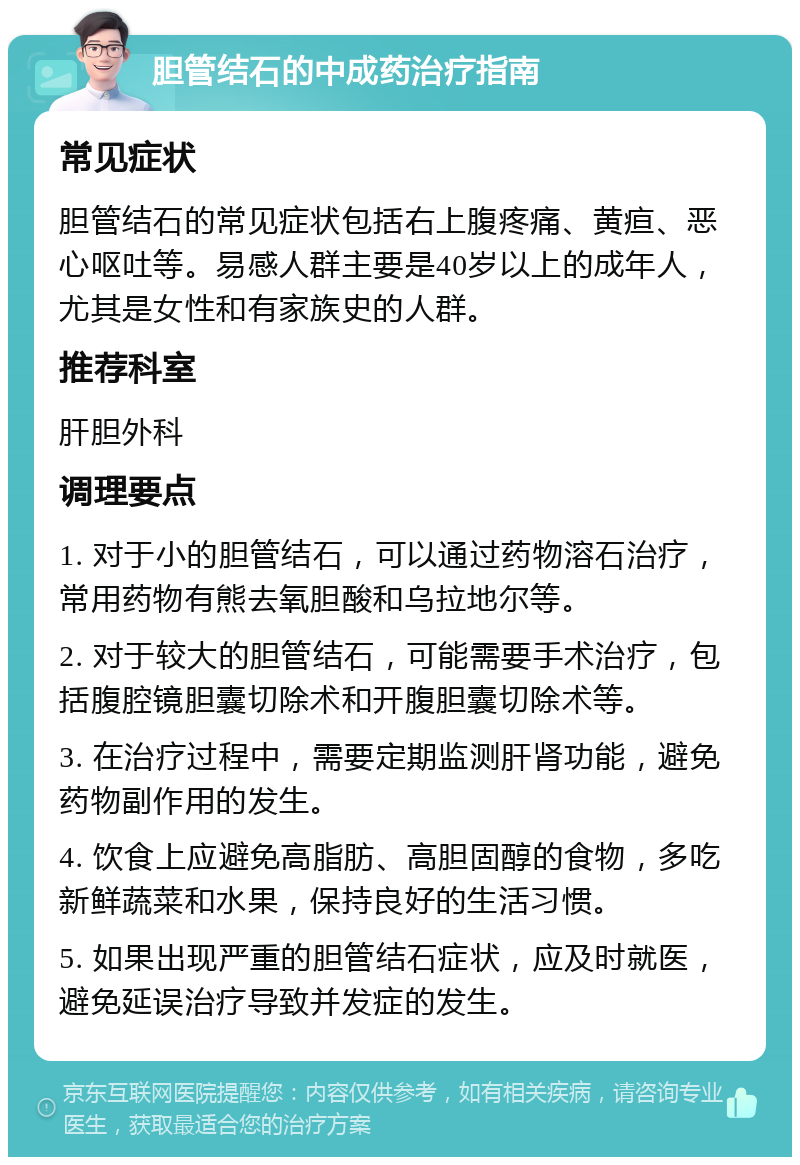 胆管结石的中成药治疗指南 常见症状 胆管结石的常见症状包括右上腹疼痛、黄疸、恶心呕吐等。易感人群主要是40岁以上的成年人，尤其是女性和有家族史的人群。 推荐科室 肝胆外科 调理要点 1. 对于小的胆管结石，可以通过药物溶石治疗，常用药物有熊去氧胆酸和乌拉地尔等。 2. 对于较大的胆管结石，可能需要手术治疗，包括腹腔镜胆囊切除术和开腹胆囊切除术等。 3. 在治疗过程中，需要定期监测肝肾功能，避免药物副作用的发生。 4. 饮食上应避免高脂肪、高胆固醇的食物，多吃新鲜蔬菜和水果，保持良好的生活习惯。 5. 如果出现严重的胆管结石症状，应及时就医，避免延误治疗导致并发症的发生。