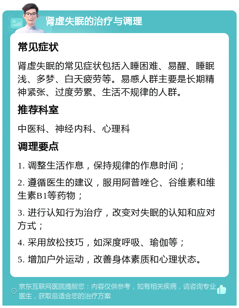 肾虚失眠的治疗与调理 常见症状 肾虚失眠的常见症状包括入睡困难、易醒、睡眠浅、多梦、白天疲劳等。易感人群主要是长期精神紧张、过度劳累、生活不规律的人群。 推荐科室 中医科、神经内科、心理科 调理要点 1. 调整生活作息，保持规律的作息时间； 2. 遵循医生的建议，服用阿普唑仑、谷维素和维生素B1等药物； 3. 进行认知行为治疗，改变对失眠的认知和应对方式； 4. 采用放松技巧，如深度呼吸、瑜伽等； 5. 增加户外运动，改善身体素质和心理状态。