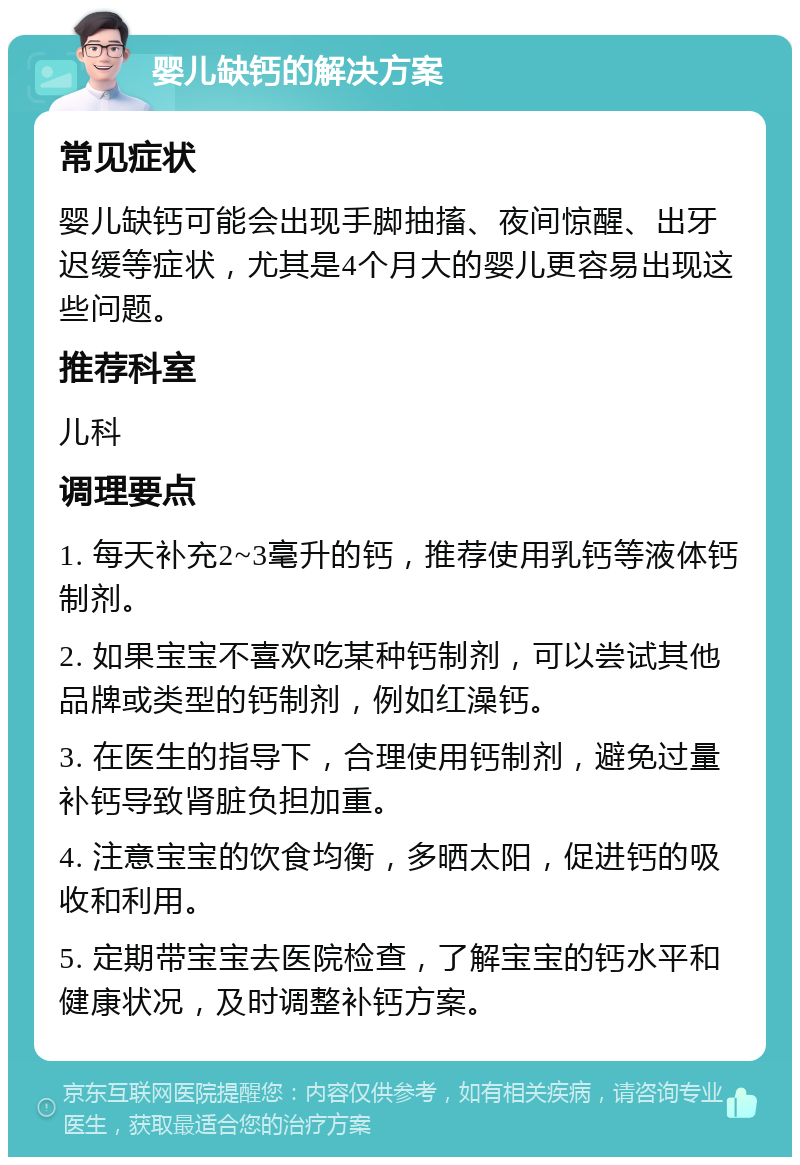 婴儿缺钙的解决方案 常见症状 婴儿缺钙可能会出现手脚抽搐、夜间惊醒、出牙迟缓等症状，尤其是4个月大的婴儿更容易出现这些问题。 推荐科室 儿科 调理要点 1. 每天补充2~3毫升的钙，推荐使用乳钙等液体钙制剂。 2. 如果宝宝不喜欢吃某种钙制剂，可以尝试其他品牌或类型的钙制剂，例如红澡钙。 3. 在医生的指导下，合理使用钙制剂，避免过量补钙导致肾脏负担加重。 4. 注意宝宝的饮食均衡，多晒太阳，促进钙的吸收和利用。 5. 定期带宝宝去医院检查，了解宝宝的钙水平和健康状况，及时调整补钙方案。