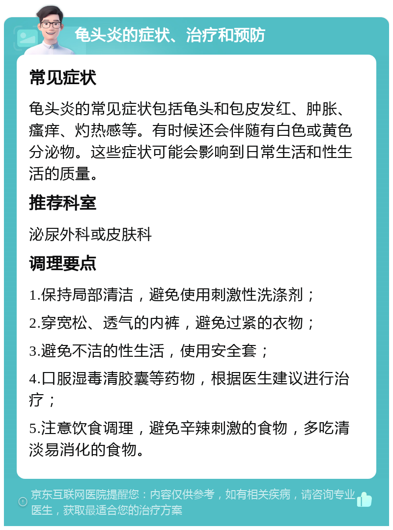 龟头炎的症状、治疗和预防 常见症状 龟头炎的常见症状包括龟头和包皮发红、肿胀、瘙痒、灼热感等。有时候还会伴随有白色或黄色分泌物。这些症状可能会影响到日常生活和性生活的质量。 推荐科室 泌尿外科或皮肤科 调理要点 1.保持局部清洁，避免使用刺激性洗涤剂； 2.穿宽松、透气的内裤，避免过紧的衣物； 3.避免不洁的性生活，使用安全套； 4.口服湿毒清胶囊等药物，根据医生建议进行治疗； 5.注意饮食调理，避免辛辣刺激的食物，多吃清淡易消化的食物。