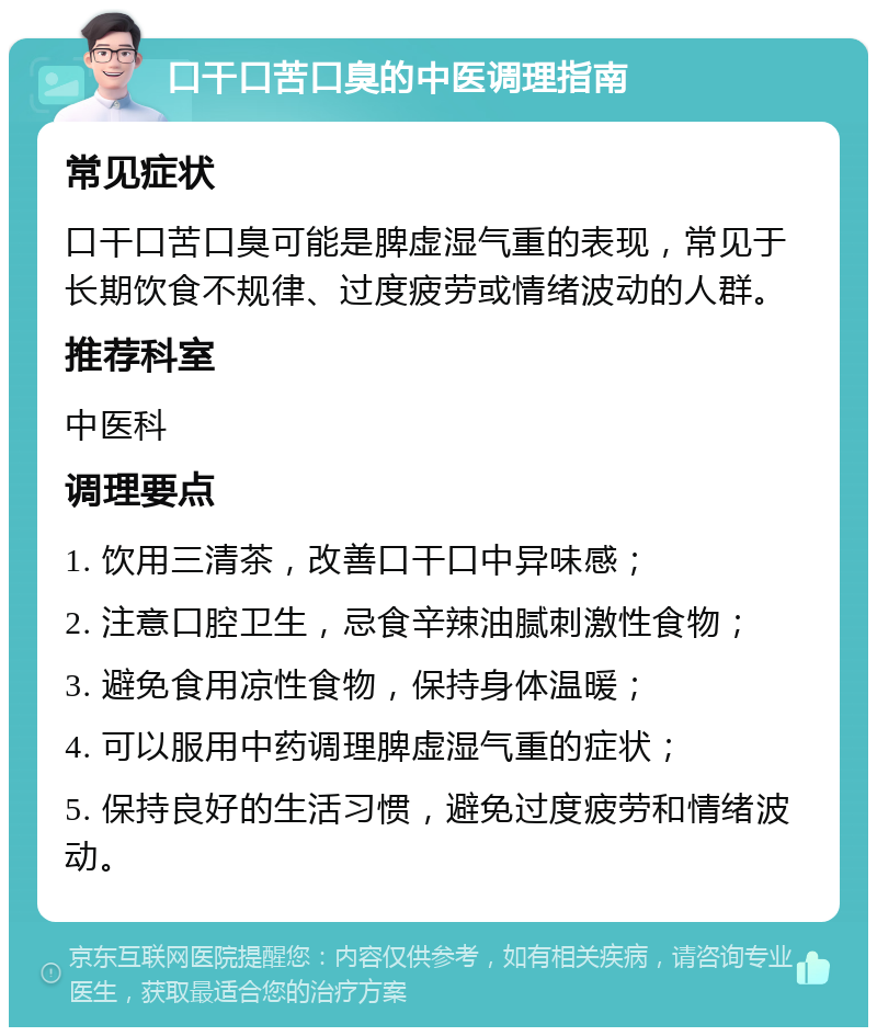 口干口苦口臭的中医调理指南 常见症状 口干口苦口臭可能是脾虚湿气重的表现，常见于长期饮食不规律、过度疲劳或情绪波动的人群。 推荐科室 中医科 调理要点 1. 饮用三清茶，改善口干口中异味感； 2. 注意口腔卫生，忌食辛辣油腻刺激性食物； 3. 避免食用凉性食物，保持身体温暖； 4. 可以服用中药调理脾虚湿气重的症状； 5. 保持良好的生活习惯，避免过度疲劳和情绪波动。