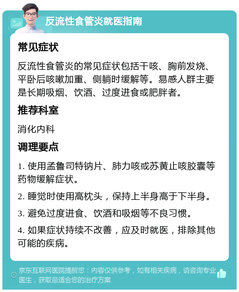 反流性食管炎就医指南 常见症状 反流性食管炎的常见症状包括干咳、胸前发烧、平卧后咳嗽加重、侧躺时缓解等。易感人群主要是长期吸烟、饮酒、过度进食或肥胖者。 推荐科室 消化内科 调理要点 1. 使用孟鲁司特钠片、肺力咳或苏黄止咳胶囊等药物缓解症状。 2. 睡觉时使用高枕头，保持上半身高于下半身。 3. 避免过度进食、饮酒和吸烟等不良习惯。 4. 如果症状持续不改善，应及时就医，排除其他可能的疾病。