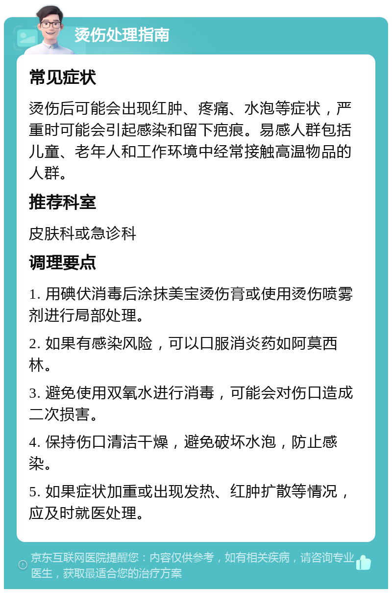 烫伤处理指南 常见症状 烫伤后可能会出现红肿、疼痛、水泡等症状，严重时可能会引起感染和留下疤痕。易感人群包括儿童、老年人和工作环境中经常接触高温物品的人群。 推荐科室 皮肤科或急诊科 调理要点 1. 用碘伏消毒后涂抹美宝烫伤膏或使用烫伤喷雾剂进行局部处理。 2. 如果有感染风险，可以口服消炎药如阿莫西林。 3. 避免使用双氧水进行消毒，可能会对伤口造成二次损害。 4. 保持伤口清洁干燥，避免破坏水泡，防止感染。 5. 如果症状加重或出现发热、红肿扩散等情况，应及时就医处理。