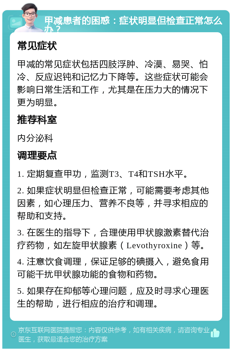 甲减患者的困惑：症状明显但检查正常怎么办？ 常见症状 甲减的常见症状包括四肢浮肿、冷漠、易哭、怕冷、反应迟钝和记忆力下降等。这些症状可能会影响日常生活和工作，尤其是在压力大的情况下更为明显。 推荐科室 内分泌科 调理要点 1. 定期复查甲功，监测T3、T4和TSH水平。 2. 如果症状明显但检查正常，可能需要考虑其他因素，如心理压力、营养不良等，并寻求相应的帮助和支持。 3. 在医生的指导下，合理使用甲状腺激素替代治疗药物，如左旋甲状腺素（Levothyroxine）等。 4. 注意饮食调理，保证足够的碘摄入，避免食用可能干扰甲状腺功能的食物和药物。 5. 如果存在抑郁等心理问题，应及时寻求心理医生的帮助，进行相应的治疗和调理。