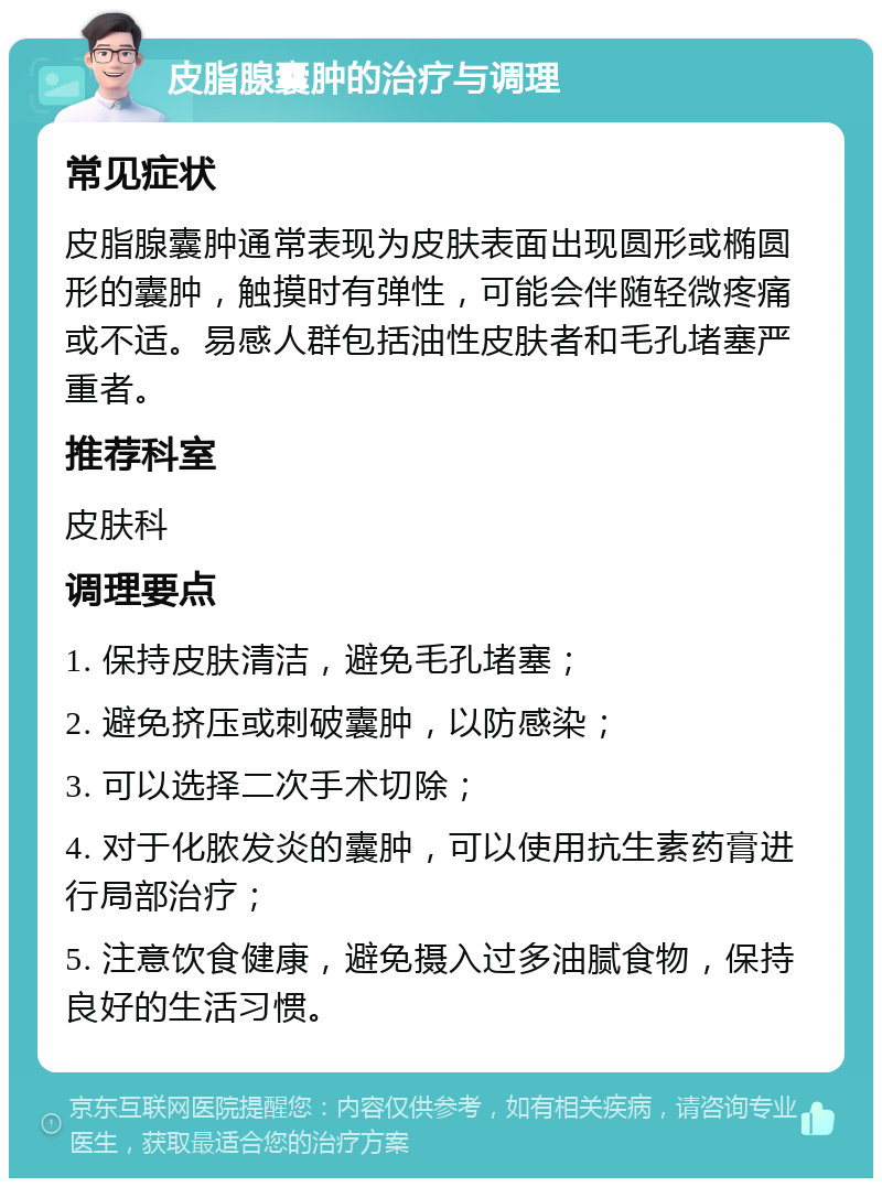 皮脂腺囊肿的治疗与调理 常见症状 皮脂腺囊肿通常表现为皮肤表面出现圆形或椭圆形的囊肿，触摸时有弹性，可能会伴随轻微疼痛或不适。易感人群包括油性皮肤者和毛孔堵塞严重者。 推荐科室 皮肤科 调理要点 1. 保持皮肤清洁，避免毛孔堵塞； 2. 避免挤压或刺破囊肿，以防感染； 3. 可以选择二次手术切除； 4. 对于化脓发炎的囊肿，可以使用抗生素药膏进行局部治疗； 5. 注意饮食健康，避免摄入过多油腻食物，保持良好的生活习惯。