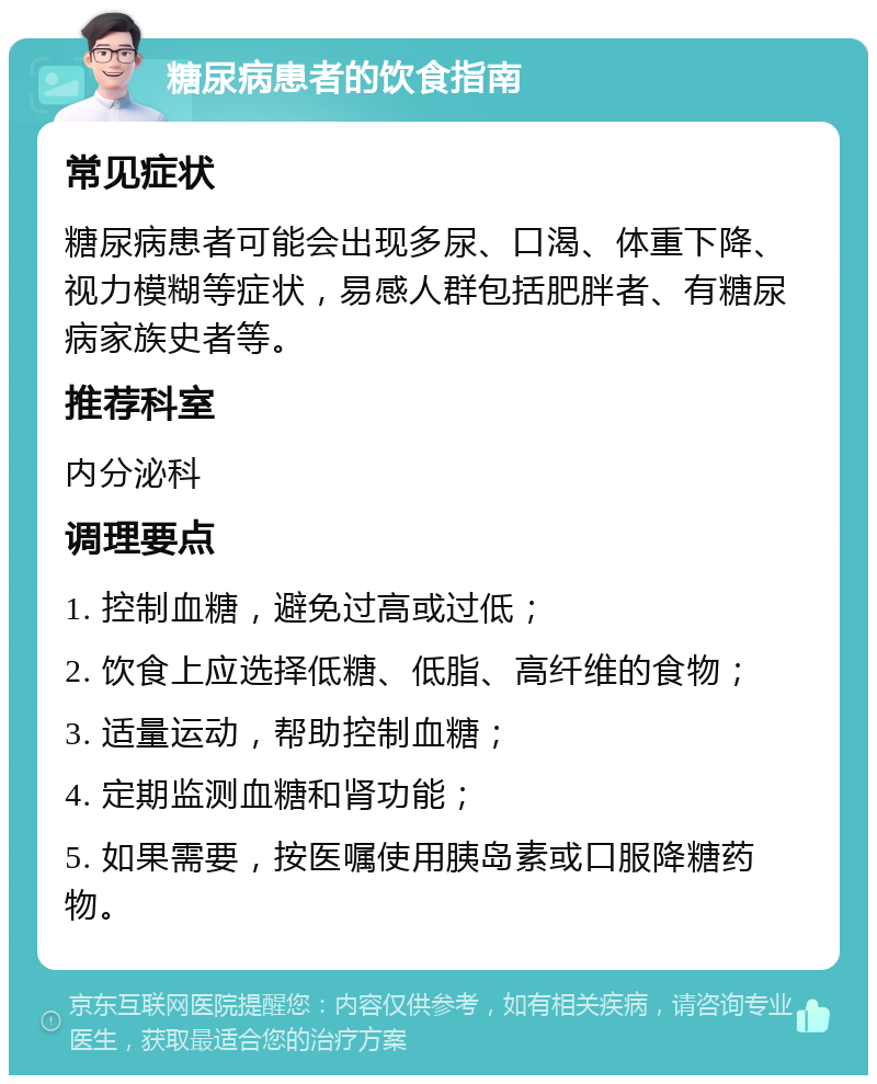 糖尿病患者的饮食指南 常见症状 糖尿病患者可能会出现多尿、口渴、体重下降、视力模糊等症状，易感人群包括肥胖者、有糖尿病家族史者等。 推荐科室 内分泌科 调理要点 1. 控制血糖，避免过高或过低； 2. 饮食上应选择低糖、低脂、高纤维的食物； 3. 适量运动，帮助控制血糖； 4. 定期监测血糖和肾功能； 5. 如果需要，按医嘱使用胰岛素或口服降糖药物。