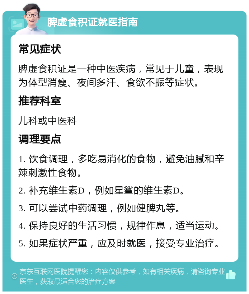 脾虚食积证就医指南 常见症状 脾虚食积证是一种中医疾病，常见于儿童，表现为体型消瘦、夜间多汗、食欲不振等症状。 推荐科室 儿科或中医科 调理要点 1. 饮食调理，多吃易消化的食物，避免油腻和辛辣刺激性食物。 2. 补充维生素D，例如星鲨的维生素D。 3. 可以尝试中药调理，例如健脾丸等。 4. 保持良好的生活习惯，规律作息，适当运动。 5. 如果症状严重，应及时就医，接受专业治疗。