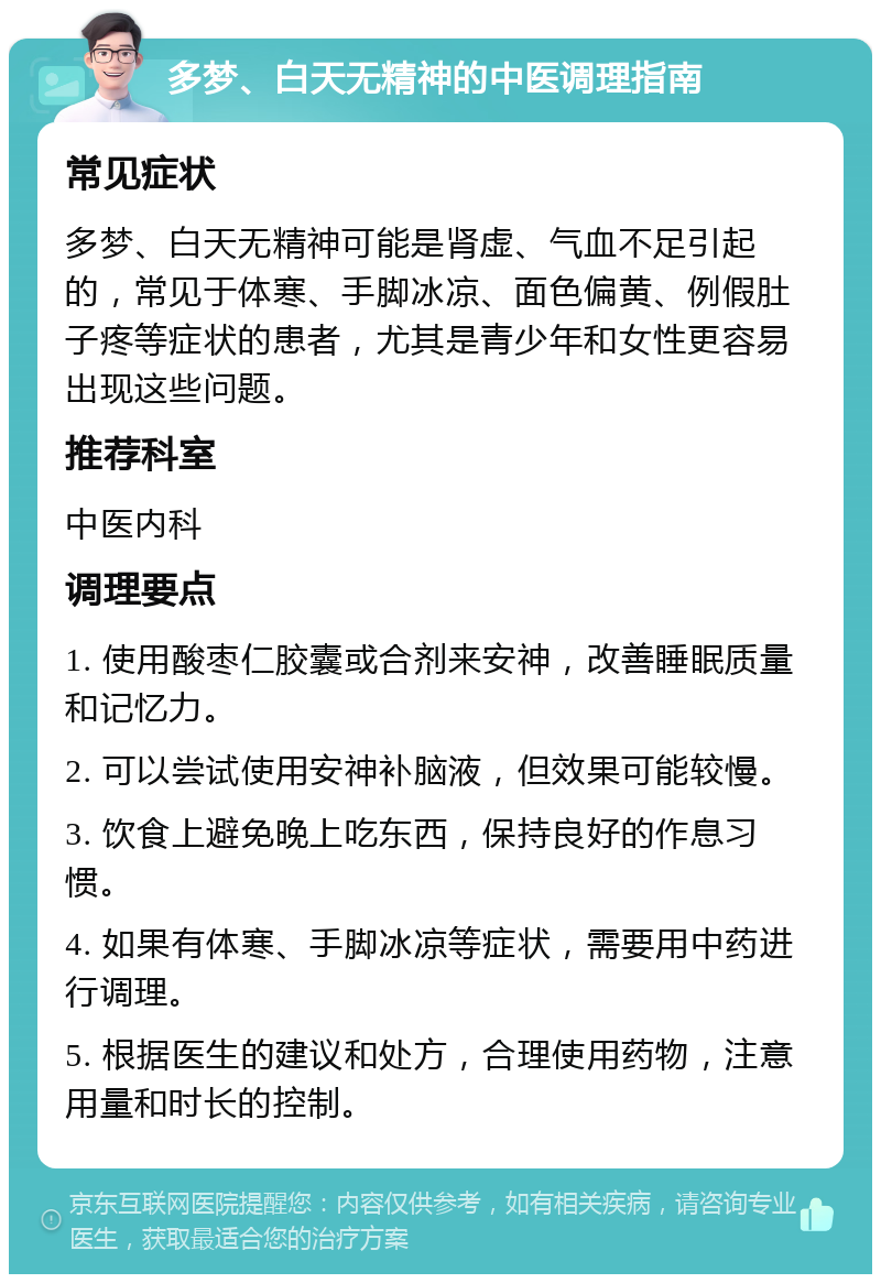 多梦、白天无精神的中医调理指南 常见症状 多梦、白天无精神可能是肾虚、气血不足引起的，常见于体寒、手脚冰凉、面色偏黄、例假肚子疼等症状的患者，尤其是青少年和女性更容易出现这些问题。 推荐科室 中医内科 调理要点 1. 使用酸枣仁胶囊或合剂来安神，改善睡眠质量和记忆力。 2. 可以尝试使用安神补脑液，但效果可能较慢。 3. 饮食上避免晚上吃东西，保持良好的作息习惯。 4. 如果有体寒、手脚冰凉等症状，需要用中药进行调理。 5. 根据医生的建议和处方，合理使用药物，注意用量和时长的控制。