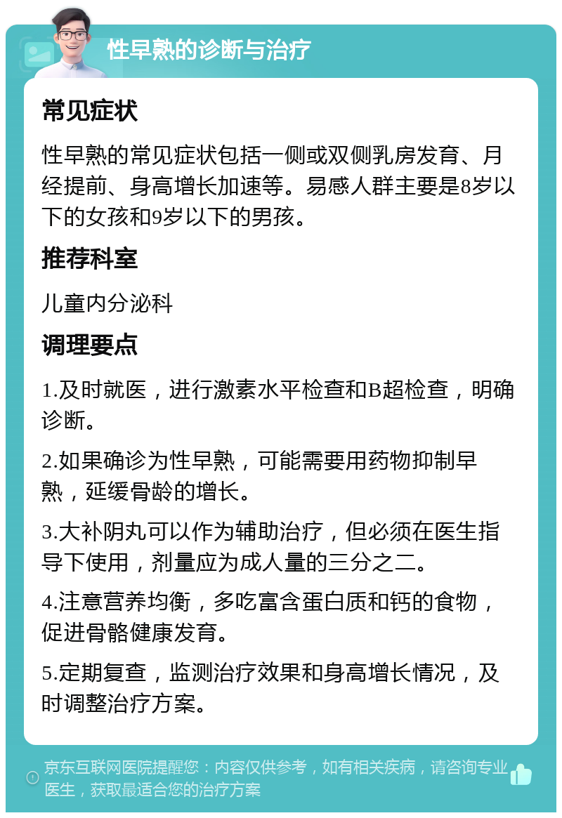 性早熟的诊断与治疗 常见症状 性早熟的常见症状包括一侧或双侧乳房发育、月经提前、身高增长加速等。易感人群主要是8岁以下的女孩和9岁以下的男孩。 推荐科室 儿童内分泌科 调理要点 1.及时就医，进行激素水平检查和B超检查，明确诊断。 2.如果确诊为性早熟，可能需要用药物抑制早熟，延缓骨龄的增长。 3.大补阴丸可以作为辅助治疗，但必须在医生指导下使用，剂量应为成人量的三分之二。 4.注意营养均衡，多吃富含蛋白质和钙的食物，促进骨骼健康发育。 5.定期复查，监测治疗效果和身高增长情况，及时调整治疗方案。