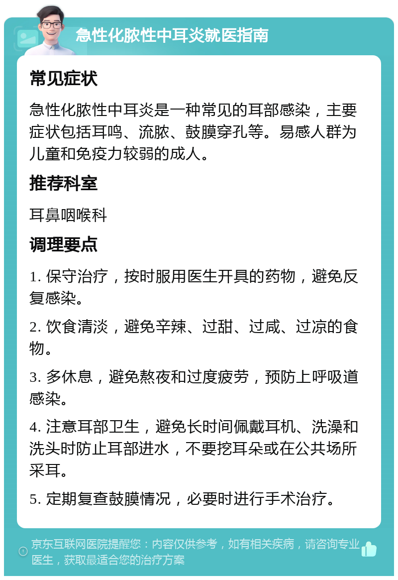 急性化脓性中耳炎就医指南 常见症状 急性化脓性中耳炎是一种常见的耳部感染，主要症状包括耳鸣、流脓、鼓膜穿孔等。易感人群为儿童和免疫力较弱的成人。 推荐科室 耳鼻咽喉科 调理要点 1. 保守治疗，按时服用医生开具的药物，避免反复感染。 2. 饮食清淡，避免辛辣、过甜、过咸、过凉的食物。 3. 多休息，避免熬夜和过度疲劳，预防上呼吸道感染。 4. 注意耳部卫生，避免长时间佩戴耳机、洗澡和洗头时防止耳部进水，不要挖耳朵或在公共场所采耳。 5. 定期复查鼓膜情况，必要时进行手术治疗。