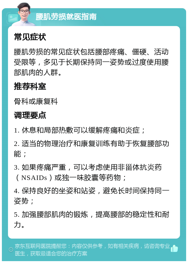 腰肌劳损就医指南 常见症状 腰肌劳损的常见症状包括腰部疼痛、僵硬、活动受限等，多见于长期保持同一姿势或过度使用腰部肌肉的人群。 推荐科室 骨科或康复科 调理要点 1. 休息和局部热敷可以缓解疼痛和炎症； 2. 适当的物理治疗和康复训练有助于恢复腰部功能； 3. 如果疼痛严重，可以考虑使用非甾体抗炎药（NSAIDs）或独一味胶囊等药物； 4. 保持良好的坐姿和站姿，避免长时间保持同一姿势； 5. 加强腰部肌肉的锻炼，提高腰部的稳定性和耐力。