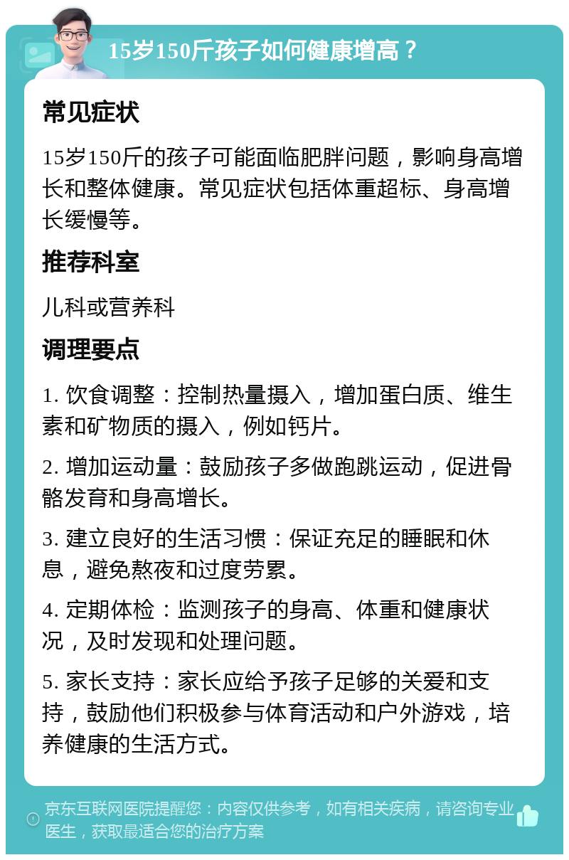 15岁150斤孩子如何健康增高？ 常见症状 15岁150斤的孩子可能面临肥胖问题，影响身高增长和整体健康。常见症状包括体重超标、身高增长缓慢等。 推荐科室 儿科或营养科 调理要点 1. 饮食调整：控制热量摄入，增加蛋白质、维生素和矿物质的摄入，例如钙片。 2. 增加运动量：鼓励孩子多做跑跳运动，促进骨骼发育和身高增长。 3. 建立良好的生活习惯：保证充足的睡眠和休息，避免熬夜和过度劳累。 4. 定期体检：监测孩子的身高、体重和健康状况，及时发现和处理问题。 5. 家长支持：家长应给予孩子足够的关爱和支持，鼓励他们积极参与体育活动和户外游戏，培养健康的生活方式。