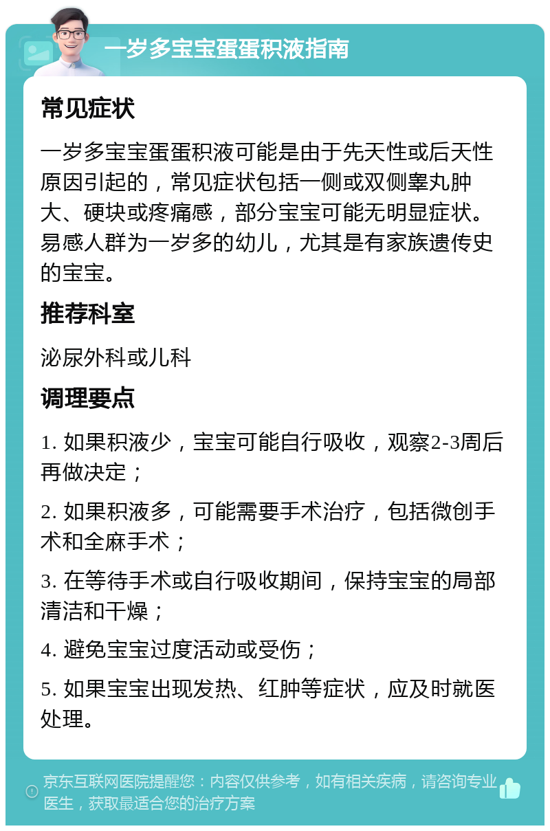 一岁多宝宝蛋蛋积液指南 常见症状 一岁多宝宝蛋蛋积液可能是由于先天性或后天性原因引起的，常见症状包括一侧或双侧睾丸肿大、硬块或疼痛感，部分宝宝可能无明显症状。易感人群为一岁多的幼儿，尤其是有家族遗传史的宝宝。 推荐科室 泌尿外科或儿科 调理要点 1. 如果积液少，宝宝可能自行吸收，观察2-3周后再做决定； 2. 如果积液多，可能需要手术治疗，包括微创手术和全麻手术； 3. 在等待手术或自行吸收期间，保持宝宝的局部清洁和干燥； 4. 避免宝宝过度活动或受伤； 5. 如果宝宝出现发热、红肿等症状，应及时就医处理。