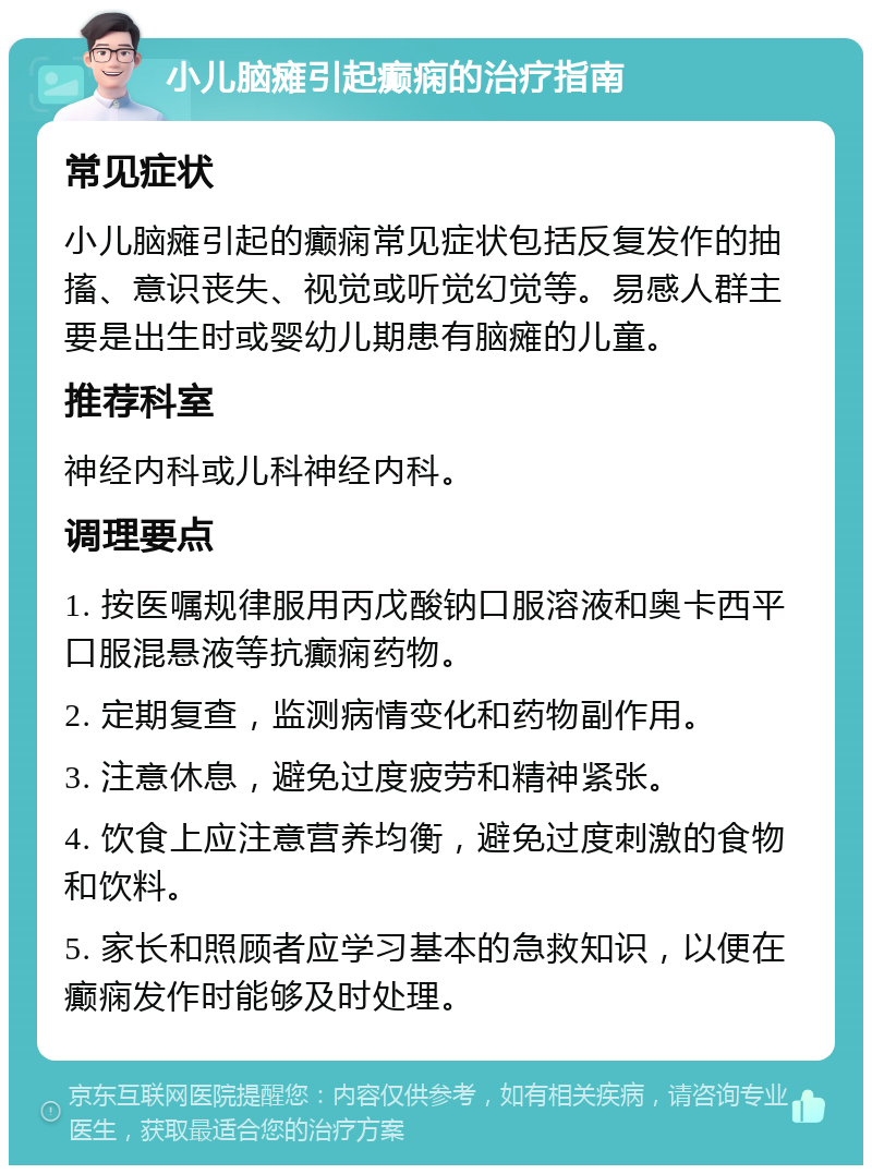 小儿脑瘫引起癫痫的治疗指南 常见症状 小儿脑瘫引起的癫痫常见症状包括反复发作的抽搐、意识丧失、视觉或听觉幻觉等。易感人群主要是出生时或婴幼儿期患有脑瘫的儿童。 推荐科室 神经内科或儿科神经内科。 调理要点 1. 按医嘱规律服用丙戊酸钠口服溶液和奥卡西平口服混悬液等抗癫痫药物。 2. 定期复查，监测病情变化和药物副作用。 3. 注意休息，避免过度疲劳和精神紧张。 4. 饮食上应注意营养均衡，避免过度刺激的食物和饮料。 5. 家长和照顾者应学习基本的急救知识，以便在癫痫发作时能够及时处理。