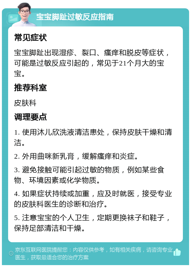 宝宝脚趾过敏反应指南 常见症状 宝宝脚趾出现湿疹、裂口、瘙痒和脱皮等症状，可能是过敏反应引起的，常见于21个月大的宝宝。 推荐科室 皮肤科 调理要点 1. 使用沐儿欣洗液清洁患处，保持皮肤干燥和清洁。 2. 外用曲咪新乳膏，缓解瘙痒和炎症。 3. 避免接触可能引起过敏的物质，例如某些食物、环境因素或化学物质。 4. 如果症状持续或加重，应及时就医，接受专业的皮肤科医生的诊断和治疗。 5. 注意宝宝的个人卫生，定期更换袜子和鞋子，保持足部清洁和干燥。