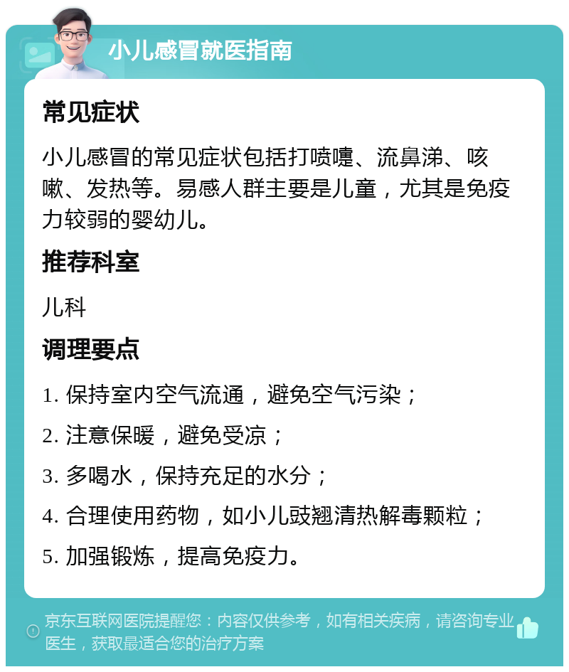 小儿感冒就医指南 常见症状 小儿感冒的常见症状包括打喷嚏、流鼻涕、咳嗽、发热等。易感人群主要是儿童，尤其是免疫力较弱的婴幼儿。 推荐科室 儿科 调理要点 1. 保持室内空气流通，避免空气污染； 2. 注意保暖，避免受凉； 3. 多喝水，保持充足的水分； 4. 合理使用药物，如小儿豉翘清热解毒颗粒； 5. 加强锻炼，提高免疫力。