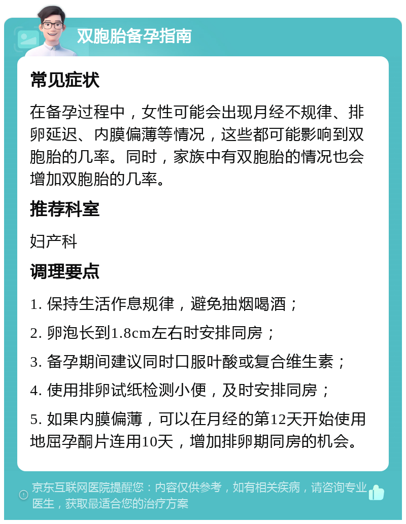 双胞胎备孕指南 常见症状 在备孕过程中，女性可能会出现月经不规律、排卵延迟、内膜偏薄等情况，这些都可能影响到双胞胎的几率。同时，家族中有双胞胎的情况也会增加双胞胎的几率。 推荐科室 妇产科 调理要点 1. 保持生活作息规律，避免抽烟喝酒； 2. 卵泡长到1.8cm左右时安排同房； 3. 备孕期间建议同时口服叶酸或复合维生素； 4. 使用排卵试纸检测小便，及时安排同房； 5. 如果内膜偏薄，可以在月经的第12天开始使用地屈孕酮片连用10天，增加排卵期同房的机会。