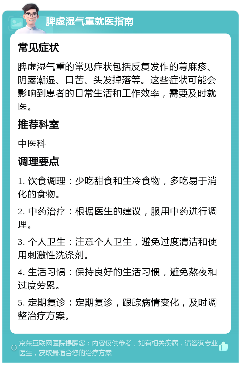 脾虚湿气重就医指南 常见症状 脾虚湿气重的常见症状包括反复发作的荨麻疹、阴囊潮湿、口苦、头发掉落等。这些症状可能会影响到患者的日常生活和工作效率，需要及时就医。 推荐科室 中医科 调理要点 1. 饮食调理：少吃甜食和生冷食物，多吃易于消化的食物。 2. 中药治疗：根据医生的建议，服用中药进行调理。 3. 个人卫生：注意个人卫生，避免过度清洁和使用刺激性洗涤剂。 4. 生活习惯：保持良好的生活习惯，避免熬夜和过度劳累。 5. 定期复诊：定期复诊，跟踪病情变化，及时调整治疗方案。