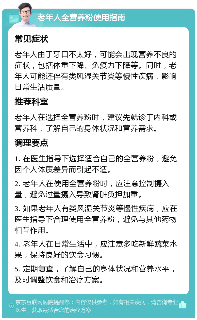 老年人全营养粉使用指南 常见症状 老年人由于牙口不太好，可能会出现营养不良的症状，包括体重下降、免疫力下降等。同时，老年人可能还伴有类风湿关节炎等慢性疾病，影响日常生活质量。 推荐科室 老年人在选择全营养粉时，建议先就诊于内科或营养科，了解自己的身体状况和营养需求。 调理要点 1. 在医生指导下选择适合自己的全营养粉，避免因个人体质差异而引起不适。 2. 老年人在使用全营养粉时，应注意控制摄入量，避免过量摄入导致肾脏负担加重。 3. 如果老年人有类风湿关节炎等慢性疾病，应在医生指导下合理使用全营养粉，避免与其他药物相互作用。 4. 老年人在日常生活中，应注意多吃新鲜蔬菜水果，保持良好的饮食习惯。 5. 定期复查，了解自己的身体状况和营养水平，及时调整饮食和治疗方案。