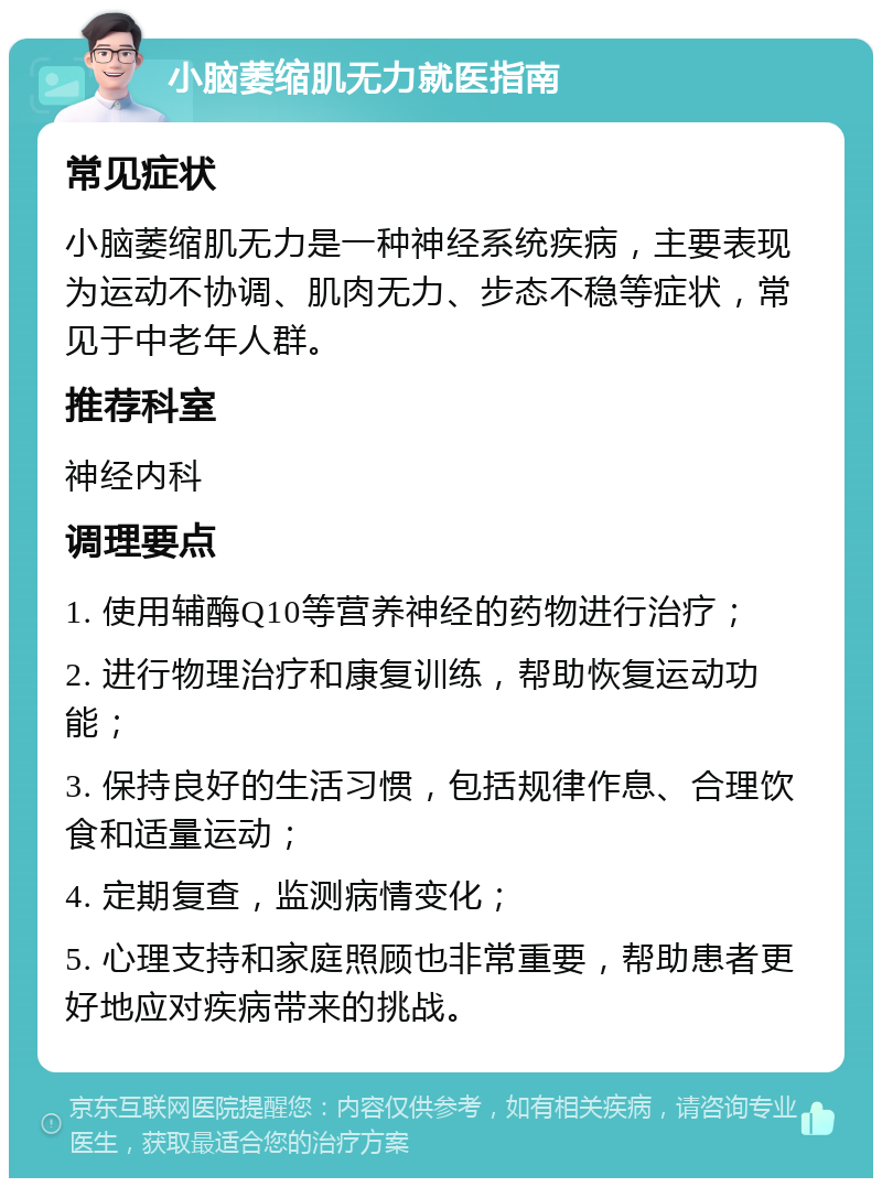 小脑萎缩肌无力就医指南 常见症状 小脑萎缩肌无力是一种神经系统疾病，主要表现为运动不协调、肌肉无力、步态不稳等症状，常见于中老年人群。 推荐科室 神经内科 调理要点 1. 使用辅酶Q10等营养神经的药物进行治疗； 2. 进行物理治疗和康复训练，帮助恢复运动功能； 3. 保持良好的生活习惯，包括规律作息、合理饮食和适量运动； 4. 定期复查，监测病情变化； 5. 心理支持和家庭照顾也非常重要，帮助患者更好地应对疾病带来的挑战。