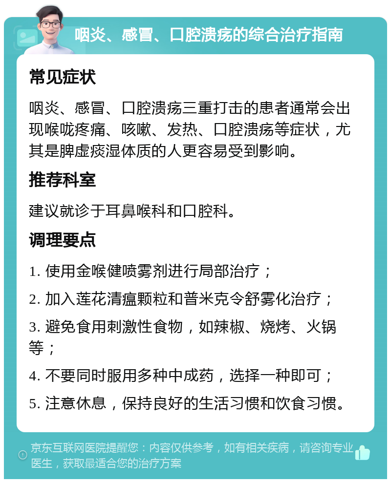 咽炎、感冒、口腔溃疡的综合治疗指南 常见症状 咽炎、感冒、口腔溃疡三重打击的患者通常会出现喉咙疼痛、咳嗽、发热、口腔溃疡等症状，尤其是脾虚痰湿体质的人更容易受到影响。 推荐科室 建议就诊于耳鼻喉科和口腔科。 调理要点 1. 使用金喉健喷雾剂进行局部治疗； 2. 加入莲花清瘟颗粒和普米克令舒雾化治疗； 3. 避免食用刺激性食物，如辣椒、烧烤、火锅等； 4. 不要同时服用多种中成药，选择一种即可； 5. 注意休息，保持良好的生活习惯和饮食习惯。