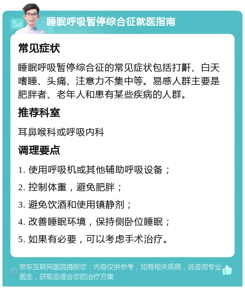 睡眠呼吸暂停综合征就医指南 常见症状 睡眠呼吸暂停综合征的常见症状包括打鼾、白天嗜睡、头痛、注意力不集中等。易感人群主要是肥胖者、老年人和患有某些疾病的人群。 推荐科室 耳鼻喉科或呼吸内科 调理要点 1. 使用呼吸机或其他辅助呼吸设备； 2. 控制体重，避免肥胖； 3. 避免饮酒和使用镇静剂； 4. 改善睡眠环境，保持侧卧位睡眠； 5. 如果有必要，可以考虑手术治疗。