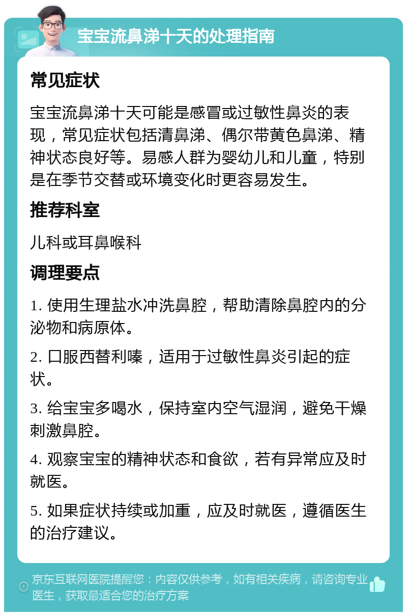 宝宝流鼻涕十天的处理指南 常见症状 宝宝流鼻涕十天可能是感冒或过敏性鼻炎的表现，常见症状包括清鼻涕、偶尔带黄色鼻涕、精神状态良好等。易感人群为婴幼儿和儿童，特别是在季节交替或环境变化时更容易发生。 推荐科室 儿科或耳鼻喉科 调理要点 1. 使用生理盐水冲洗鼻腔，帮助清除鼻腔内的分泌物和病原体。 2. 口服西替利嗪，适用于过敏性鼻炎引起的症状。 3. 给宝宝多喝水，保持室内空气湿润，避免干燥刺激鼻腔。 4. 观察宝宝的精神状态和食欲，若有异常应及时就医。 5. 如果症状持续或加重，应及时就医，遵循医生的治疗建议。