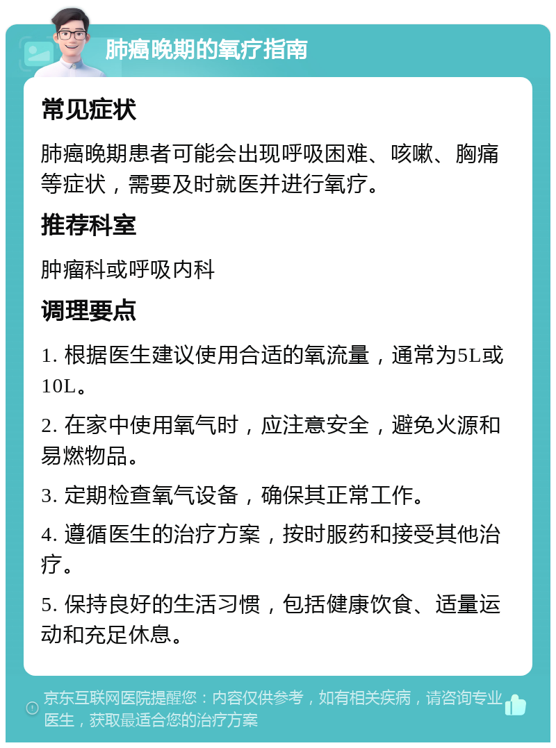 肺癌晚期的氧疗指南 常见症状 肺癌晚期患者可能会出现呼吸困难、咳嗽、胸痛等症状，需要及时就医并进行氧疗。 推荐科室 肿瘤科或呼吸内科 调理要点 1. 根据医生建议使用合适的氧流量，通常为5L或10L。 2. 在家中使用氧气时，应注意安全，避免火源和易燃物品。 3. 定期检查氧气设备，确保其正常工作。 4. 遵循医生的治疗方案，按时服药和接受其他治疗。 5. 保持良好的生活习惯，包括健康饮食、适量运动和充足休息。