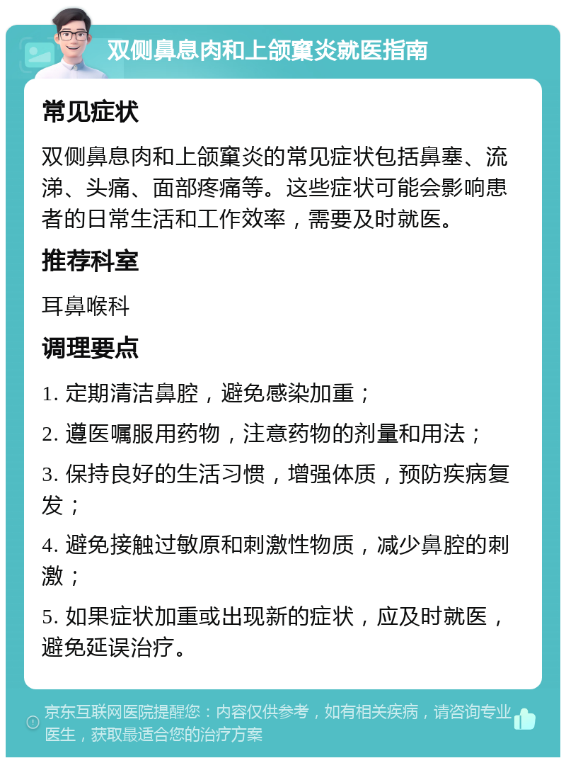 双侧鼻息肉和上颌窼炎就医指南 常见症状 双侧鼻息肉和上颌窼炎的常见症状包括鼻塞、流涕、头痛、面部疼痛等。这些症状可能会影响患者的日常生活和工作效率，需要及时就医。 推荐科室 耳鼻喉科 调理要点 1. 定期清洁鼻腔，避免感染加重； 2. 遵医嘱服用药物，注意药物的剂量和用法； 3. 保持良好的生活习惯，增强体质，预防疾病复发； 4. 避免接触过敏原和刺激性物质，减少鼻腔的刺激； 5. 如果症状加重或出现新的症状，应及时就医，避免延误治疗。