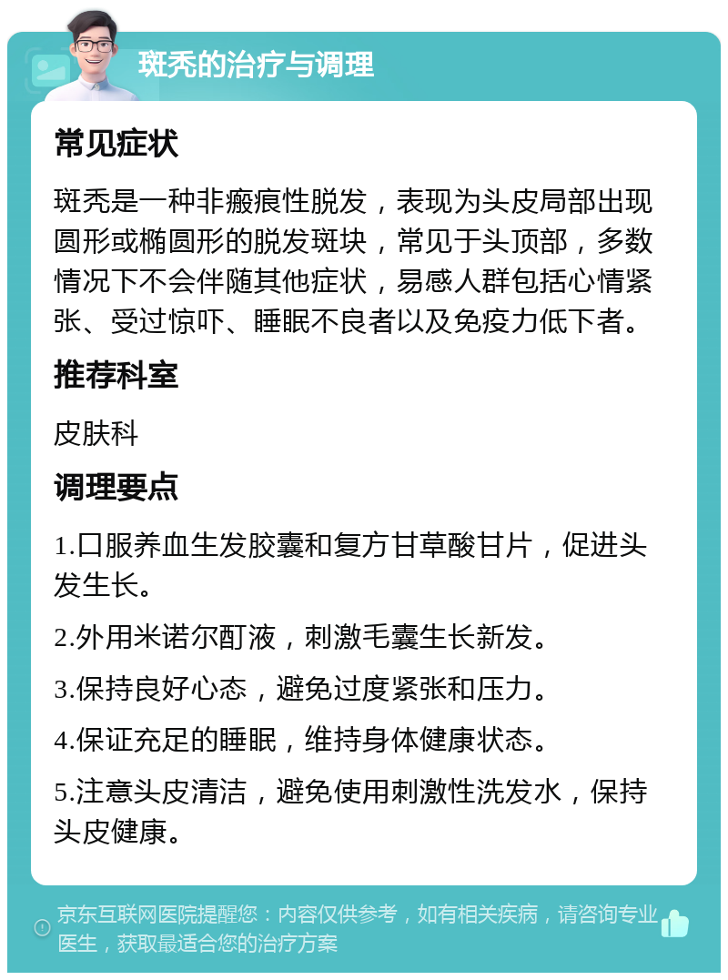 斑秃的治疗与调理 常见症状 斑秃是一种非瘢痕性脱发，表现为头皮局部出现圆形或椭圆形的脱发斑块，常见于头顶部，多数情况下不会伴随其他症状，易感人群包括心情紧张、受过惊吓、睡眠不良者以及免疫力低下者。 推荐科室 皮肤科 调理要点 1.口服养血生发胶囊和复方甘草酸甘片，促进头发生长。 2.外用米诺尔酊液，刺激毛囊生长新发。 3.保持良好心态，避免过度紧张和压力。 4.保证充足的睡眠，维持身体健康状态。 5.注意头皮清洁，避免使用刺激性洗发水，保持头皮健康。