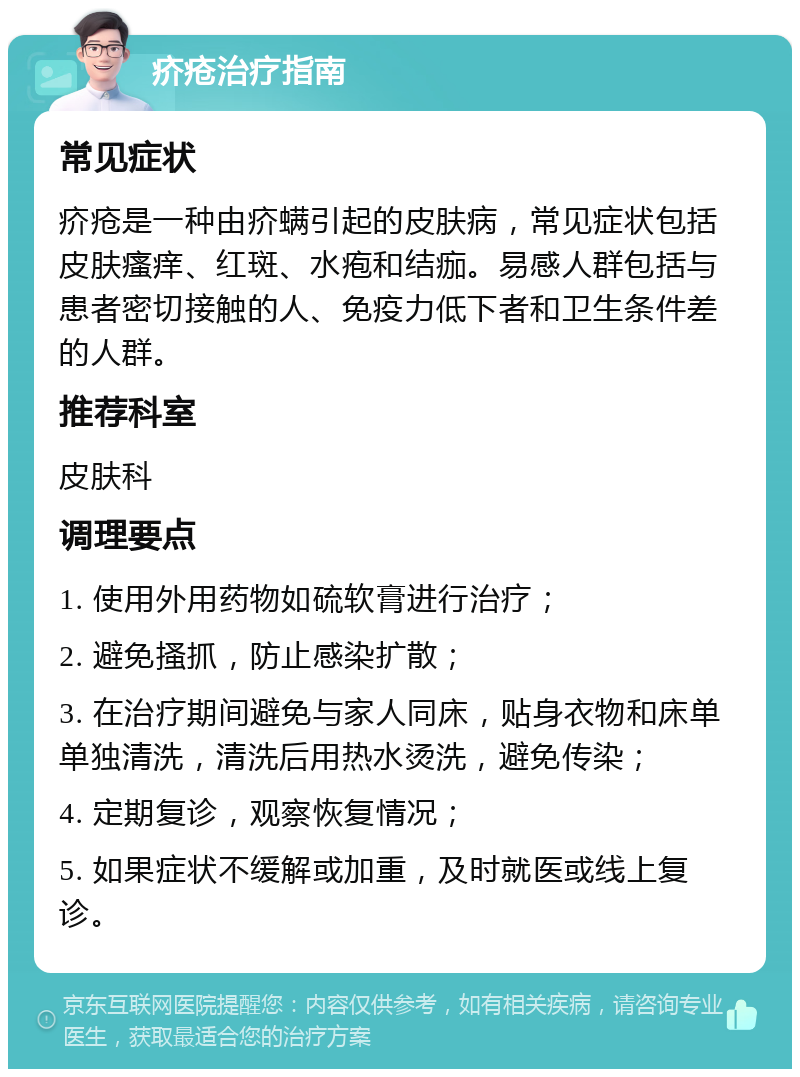 疥疮治疗指南 常见症状 疥疮是一种由疥螨引起的皮肤病，常见症状包括皮肤瘙痒、红斑、水疱和结痂。易感人群包括与患者密切接触的人、免疫力低下者和卫生条件差的人群。 推荐科室 皮肤科 调理要点 1. 使用外用药物如硫软膏进行治疗； 2. 避免搔抓，防止感染扩散； 3. 在治疗期间避免与家人同床，贴身衣物和床单单独清洗，清洗后用热水烫洗，避免传染； 4. 定期复诊，观察恢复情况； 5. 如果症状不缓解或加重，及时就医或线上复诊。