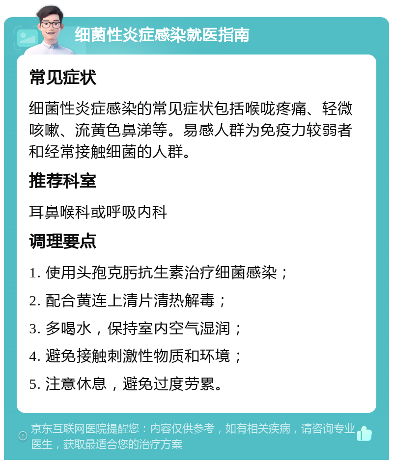 细菌性炎症感染就医指南 常见症状 细菌性炎症感染的常见症状包括喉咙疼痛、轻微咳嗽、流黄色鼻涕等。易感人群为免疫力较弱者和经常接触细菌的人群。 推荐科室 耳鼻喉科或呼吸内科 调理要点 1. 使用头孢克肟抗生素治疗细菌感染； 2. 配合黄连上清片清热解毒； 3. 多喝水，保持室内空气湿润； 4. 避免接触刺激性物质和环境； 5. 注意休息，避免过度劳累。