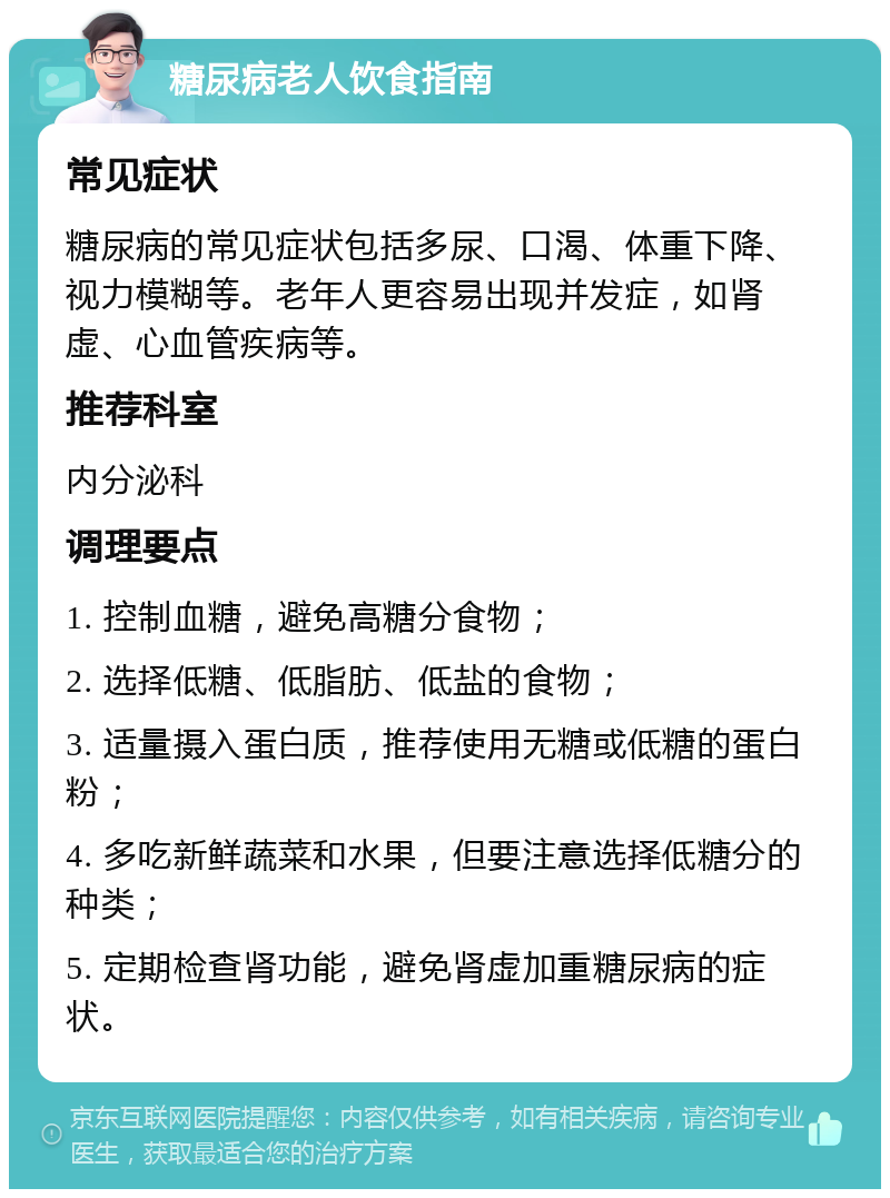 糖尿病老人饮食指南 常见症状 糖尿病的常见症状包括多尿、口渴、体重下降、视力模糊等。老年人更容易出现并发症，如肾虚、心血管疾病等。 推荐科室 内分泌科 调理要点 1. 控制血糖，避免高糖分食物； 2. 选择低糖、低脂肪、低盐的食物； 3. 适量摄入蛋白质，推荐使用无糖或低糖的蛋白粉； 4. 多吃新鲜蔬菜和水果，但要注意选择低糖分的种类； 5. 定期检查肾功能，避免肾虚加重糖尿病的症状。