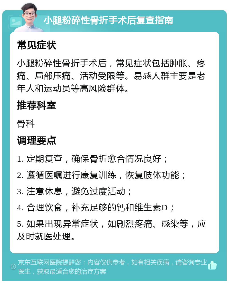 小腿粉碎性骨折手术后复查指南 常见症状 小腿粉碎性骨折手术后，常见症状包括肿胀、疼痛、局部压痛、活动受限等。易感人群主要是老年人和运动员等高风险群体。 推荐科室 骨科 调理要点 1. 定期复查，确保骨折愈合情况良好； 2. 遵循医嘱进行康复训练，恢复肢体功能； 3. 注意休息，避免过度活动； 4. 合理饮食，补充足够的钙和维生素D； 5. 如果出现异常症状，如剧烈疼痛、感染等，应及时就医处理。