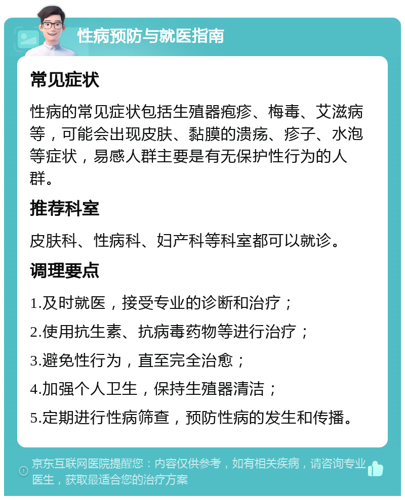 性病预防与就医指南 常见症状 性病的常见症状包括生殖器疱疹、梅毒、艾滋病等，可能会出现皮肤、黏膜的溃疡、疹子、水泡等症状，易感人群主要是有无保护性行为的人群。 推荐科室 皮肤科、性病科、妇产科等科室都可以就诊。 调理要点 1.及时就医，接受专业的诊断和治疗； 2.使用抗生素、抗病毒药物等进行治疗； 3.避免性行为，直至完全治愈； 4.加强个人卫生，保持生殖器清洁； 5.定期进行性病筛查，预防性病的发生和传播。