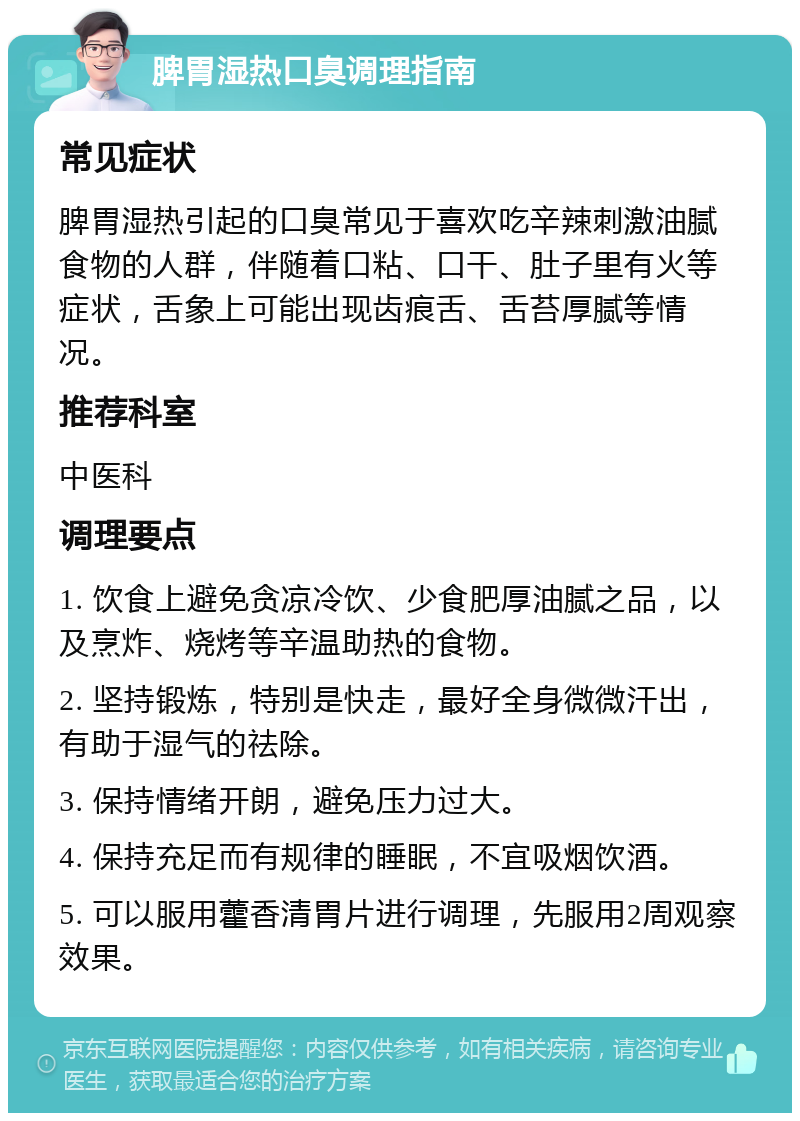 脾胃湿热口臭调理指南 常见症状 脾胃湿热引起的口臭常见于喜欢吃辛辣刺激油腻食物的人群，伴随着口粘、口干、肚子里有火等症状，舌象上可能出现齿痕舌、舌苔厚腻等情况。 推荐科室 中医科 调理要点 1. 饮食上避免贪凉冷饮、少食肥厚油腻之品，以及烹炸、烧烤等辛温助热的食物。 2. 坚持锻炼，特别是快走，最好全身微微汗出，有助于湿气的祛除。 3. 保持情绪开朗，避免压力过大。 4. 保持充足而有规律的睡眠，不宜吸烟饮酒。 5. 可以服用藿香清胃片进行调理，先服用2周观察效果。