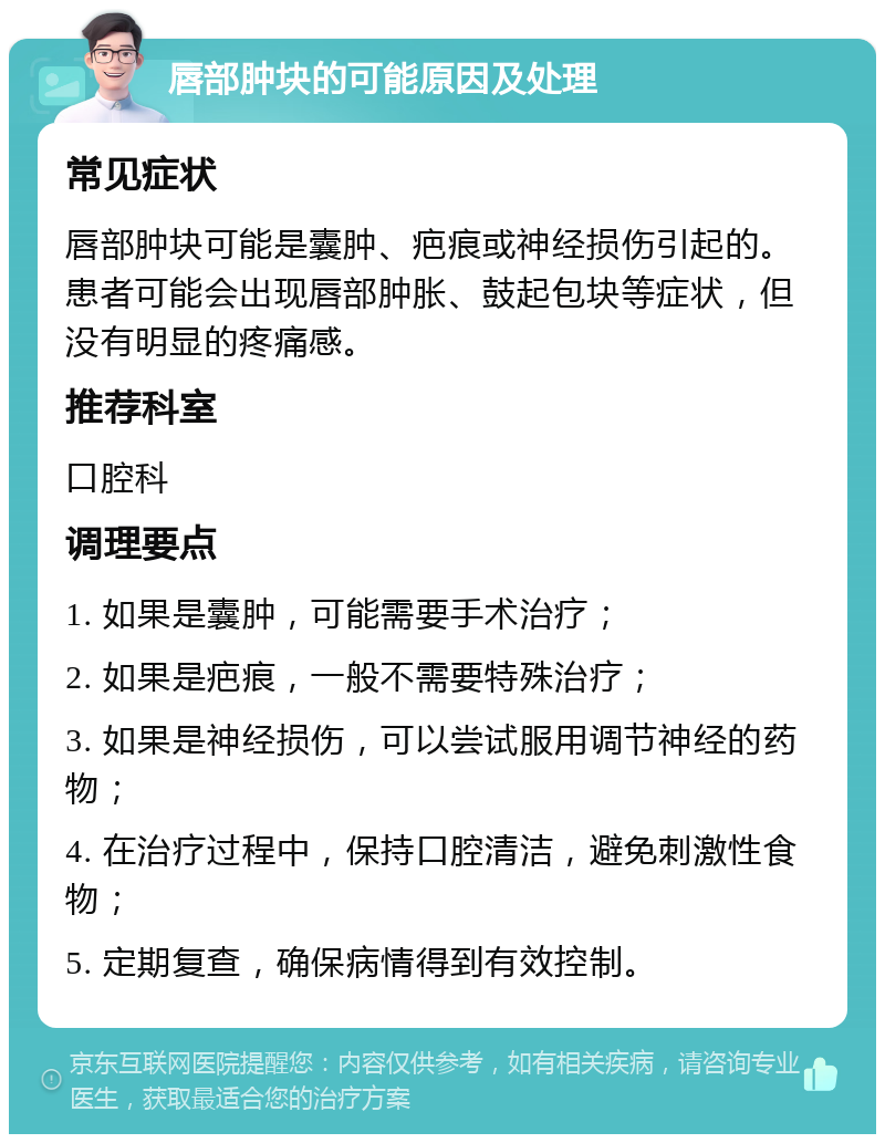 唇部肿块的可能原因及处理 常见症状 唇部肿块可能是囊肿、疤痕或神经损伤引起的。患者可能会出现唇部肿胀、鼓起包块等症状，但没有明显的疼痛感。 推荐科室 口腔科 调理要点 1. 如果是囊肿，可能需要手术治疗； 2. 如果是疤痕，一般不需要特殊治疗； 3. 如果是神经损伤，可以尝试服用调节神经的药物； 4. 在治疗过程中，保持口腔清洁，避免刺激性食物； 5. 定期复查，确保病情得到有效控制。