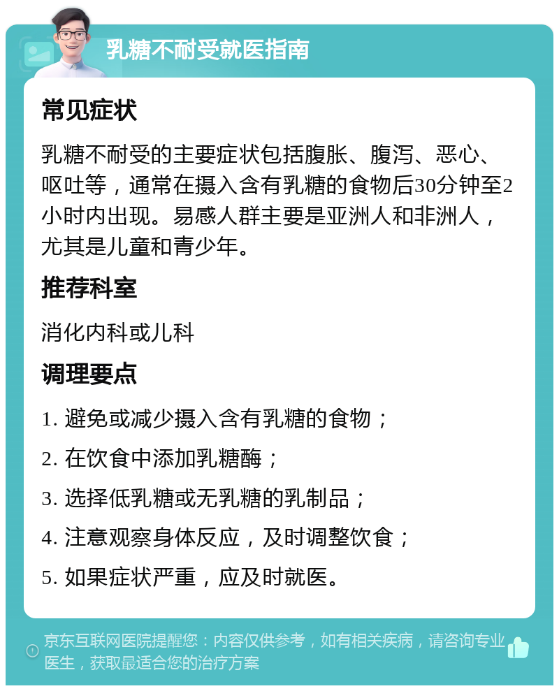 乳糖不耐受就医指南 常见症状 乳糖不耐受的主要症状包括腹胀、腹泻、恶心、呕吐等，通常在摄入含有乳糖的食物后30分钟至2小时内出现。易感人群主要是亚洲人和非洲人，尤其是儿童和青少年。 推荐科室 消化内科或儿科 调理要点 1. 避免或减少摄入含有乳糖的食物； 2. 在饮食中添加乳糖酶； 3. 选择低乳糖或无乳糖的乳制品； 4. 注意观察身体反应，及时调整饮食； 5. 如果症状严重，应及时就医。