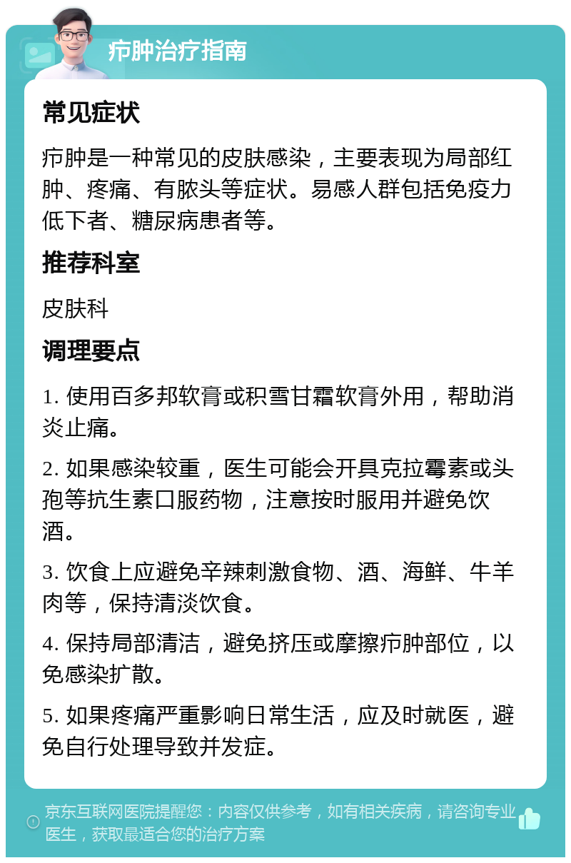 疖肿治疗指南 常见症状 疖肿是一种常见的皮肤感染，主要表现为局部红肿、疼痛、有脓头等症状。易感人群包括免疫力低下者、糖尿病患者等。 推荐科室 皮肤科 调理要点 1. 使用百多邦软膏或积雪甘霜软膏外用，帮助消炎止痛。 2. 如果感染较重，医生可能会开具克拉霉素或头孢等抗生素口服药物，注意按时服用并避免饮酒。 3. 饮食上应避免辛辣刺激食物、酒、海鲜、牛羊肉等，保持清淡饮食。 4. 保持局部清洁，避免挤压或摩擦疖肿部位，以免感染扩散。 5. 如果疼痛严重影响日常生活，应及时就医，避免自行处理导致并发症。