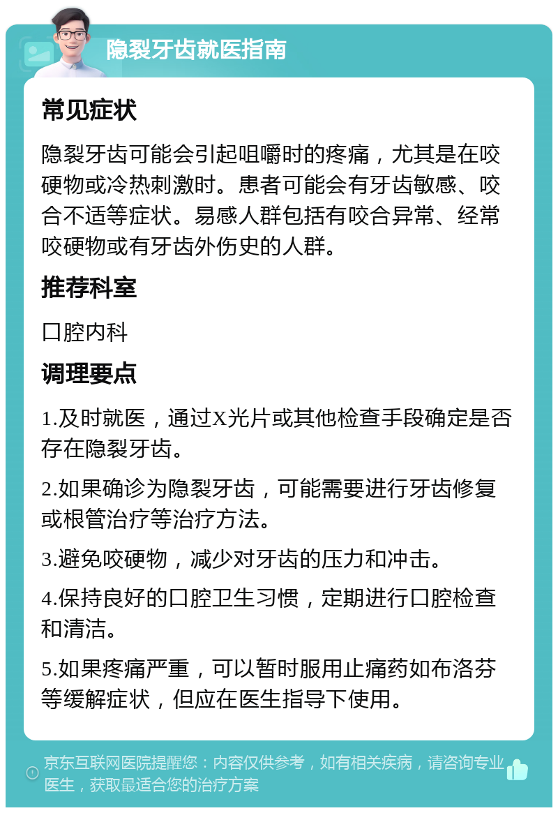 隐裂牙齿就医指南 常见症状 隐裂牙齿可能会引起咀嚼时的疼痛，尤其是在咬硬物或冷热刺激时。患者可能会有牙齿敏感、咬合不适等症状。易感人群包括有咬合异常、经常咬硬物或有牙齿外伤史的人群。 推荐科室 口腔内科 调理要点 1.及时就医，通过X光片或其他检查手段确定是否存在隐裂牙齿。 2.如果确诊为隐裂牙齿，可能需要进行牙齿修复或根管治疗等治疗方法。 3.避免咬硬物，减少对牙齿的压力和冲击。 4.保持良好的口腔卫生习惯，定期进行口腔检查和清洁。 5.如果疼痛严重，可以暂时服用止痛药如布洛芬等缓解症状，但应在医生指导下使用。