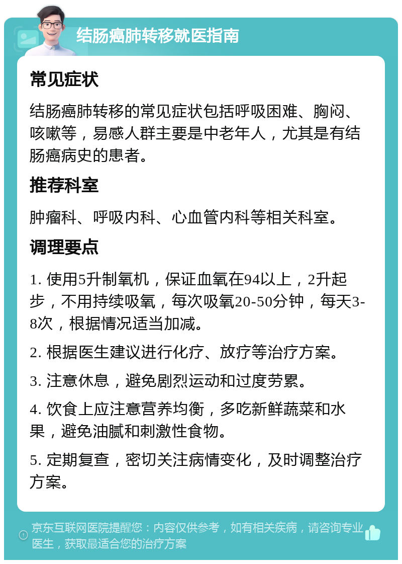 结肠癌肺转移就医指南 常见症状 结肠癌肺转移的常见症状包括呼吸困难、胸闷、咳嗽等，易感人群主要是中老年人，尤其是有结肠癌病史的患者。 推荐科室 肿瘤科、呼吸内科、心血管内科等相关科室。 调理要点 1. 使用5升制氧机，保证血氧在94以上，2升起步，不用持续吸氧，每次吸氧20-50分钟，每天3-8次，根据情况适当加减。 2. 根据医生建议进行化疗、放疗等治疗方案。 3. 注意休息，避免剧烈运动和过度劳累。 4. 饮食上应注意营养均衡，多吃新鲜蔬菜和水果，避免油腻和刺激性食物。 5. 定期复查，密切关注病情变化，及时调整治疗方案。