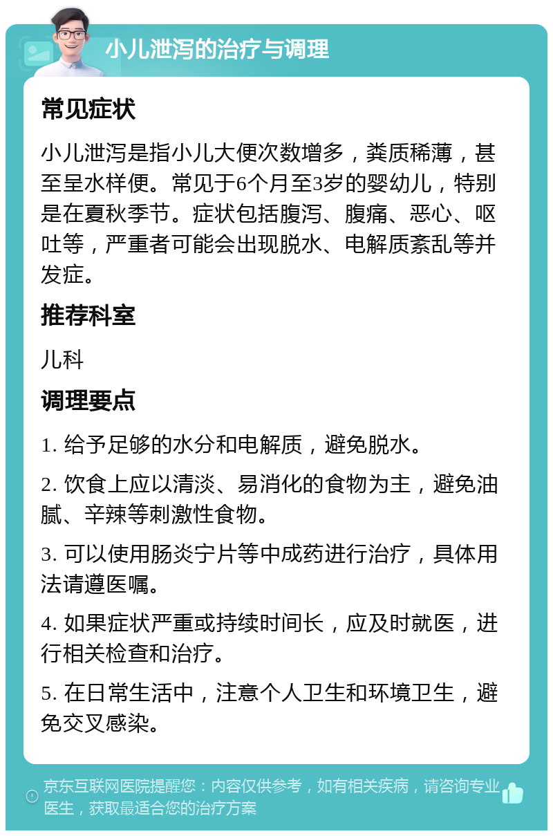 小儿泄泻的治疗与调理 常见症状 小儿泄泻是指小儿大便次数增多，粪质稀薄，甚至呈水样便。常见于6个月至3岁的婴幼儿，特别是在夏秋季节。症状包括腹泻、腹痛、恶心、呕吐等，严重者可能会出现脱水、电解质紊乱等并发症。 推荐科室 儿科 调理要点 1. 给予足够的水分和电解质，避免脱水。 2. 饮食上应以清淡、易消化的食物为主，避免油腻、辛辣等刺激性食物。 3. 可以使用肠炎宁片等中成药进行治疗，具体用法请遵医嘱。 4. 如果症状严重或持续时间长，应及时就医，进行相关检查和治疗。 5. 在日常生活中，注意个人卫生和环境卫生，避免交叉感染。