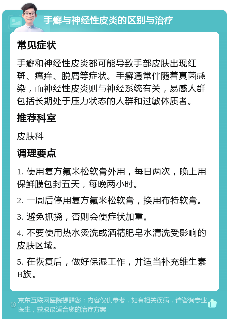 手癣与神经性皮炎的区别与治疗 常见症状 手癣和神经性皮炎都可能导致手部皮肤出现红斑、瘙痒、脱屑等症状。手癣通常伴随着真菌感染，而神经性皮炎则与神经系统有关，易感人群包括长期处于压力状态的人群和过敏体质者。 推荐科室 皮肤科 调理要点 1. 使用复方氟米松软膏外用，每日两次，晚上用保鲜膜包封五天，每晚两小时。 2. 一周后停用复方氟米松软膏，换用布特软膏。 3. 避免抓挠，否则会使症状加重。 4. 不要使用热水烫洗或酒精肥皂水清洗受影响的皮肤区域。 5. 在恢复后，做好保湿工作，并适当补充维生素B族。