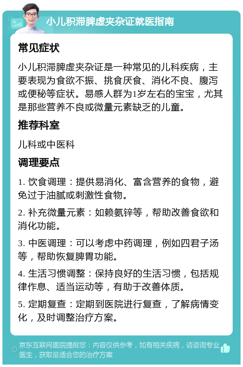 小儿积滞脾虚夹杂证就医指南 常见症状 小儿积滞脾虚夹杂证是一种常见的儿科疾病，主要表现为食欲不振、挑食厌食、消化不良、腹泻或便秘等症状。易感人群为1岁左右的宝宝，尤其是那些营养不良或微量元素缺乏的儿童。 推荐科室 儿科或中医科 调理要点 1. 饮食调理：提供易消化、富含营养的食物，避免过于油腻或刺激性食物。 2. 补充微量元素：如赖氨锌等，帮助改善食欲和消化功能。 3. 中医调理：可以考虑中药调理，例如四君子汤等，帮助恢复脾胃功能。 4. 生活习惯调整：保持良好的生活习惯，包括规律作息、适当运动等，有助于改善体质。 5. 定期复查：定期到医院进行复查，了解病情变化，及时调整治疗方案。