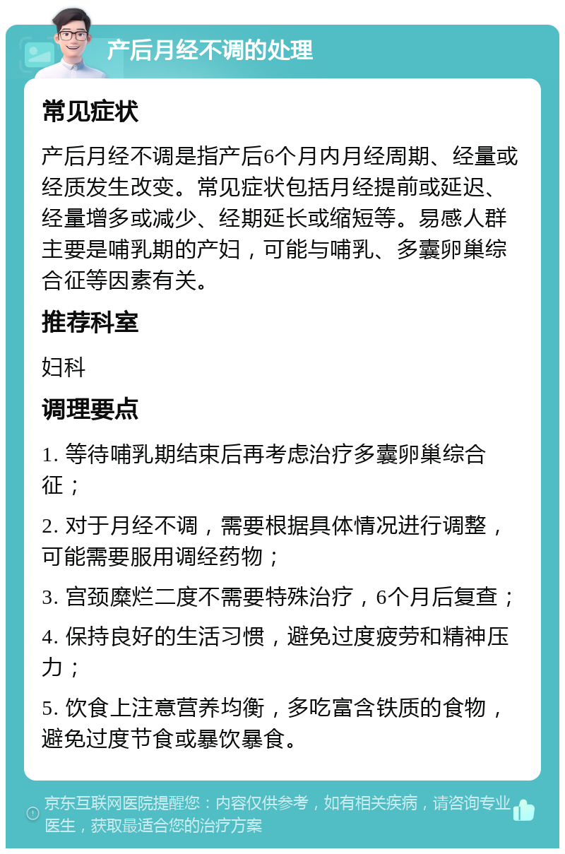 产后月经不调的处理 常见症状 产后月经不调是指产后6个月内月经周期、经量或经质发生改变。常见症状包括月经提前或延迟、经量增多或减少、经期延长或缩短等。易感人群主要是哺乳期的产妇，可能与哺乳、多囊卵巢综合征等因素有关。 推荐科室 妇科 调理要点 1. 等待哺乳期结束后再考虑治疗多囊卵巢综合征； 2. 对于月经不调，需要根据具体情况进行调整，可能需要服用调经药物； 3. 宫颈糜烂二度不需要特殊治疗，6个月后复查； 4. 保持良好的生活习惯，避免过度疲劳和精神压力； 5. 饮食上注意营养均衡，多吃富含铁质的食物，避免过度节食或暴饮暴食。